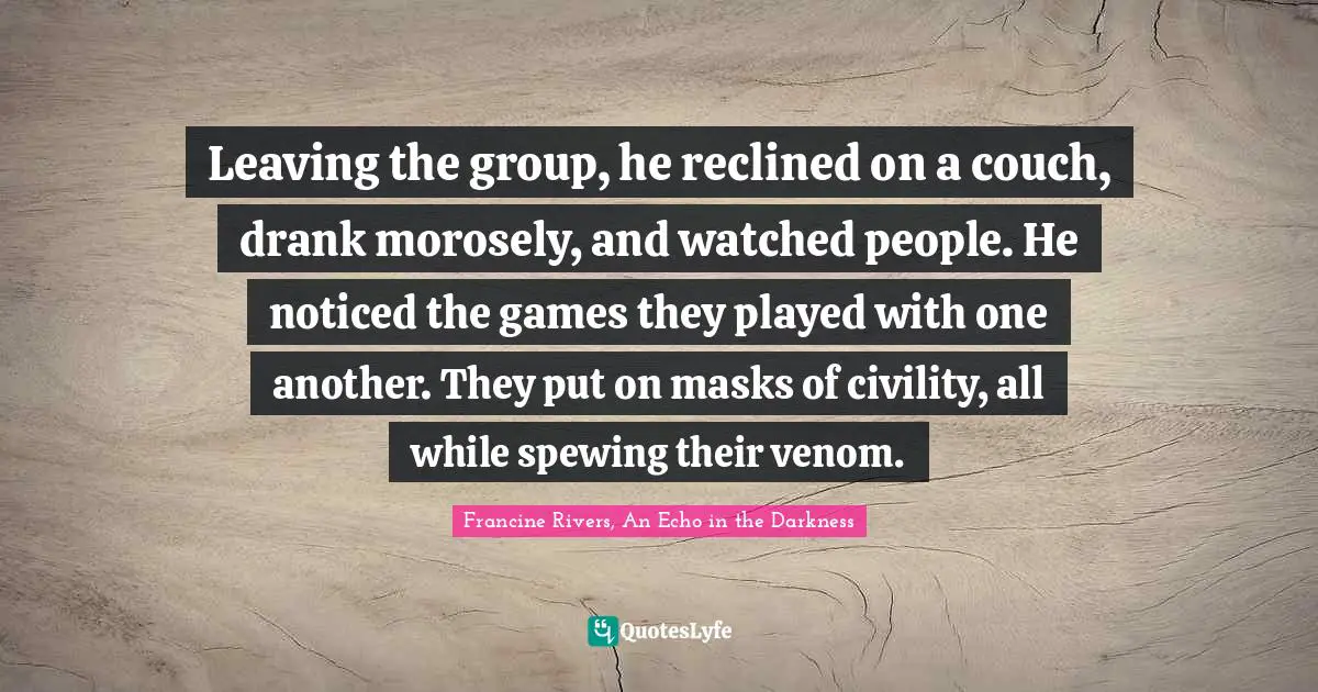 Leaving the group, he reclined on a couch, drank morosely, and watched people. He noticed the games they played with one another. They put on masks of civility, all while spewing their venom.