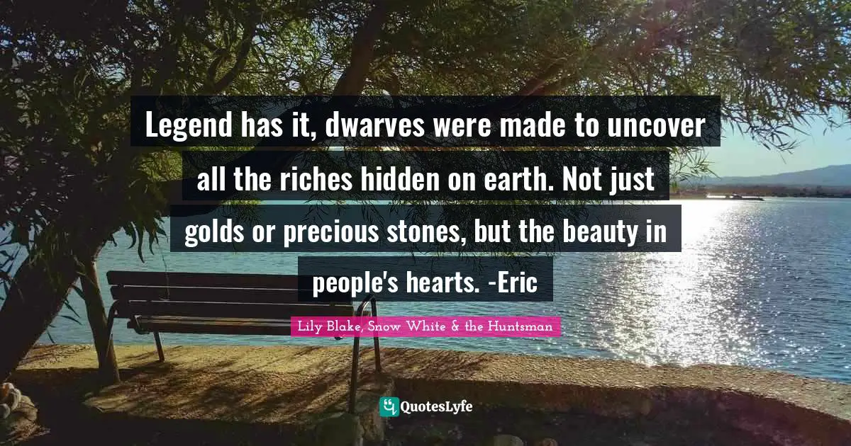 Legend has it, dwarves were made to uncover all the riches hidden on earth. Not just golds or precious stones, but the beauty in people's hearts. -Eric