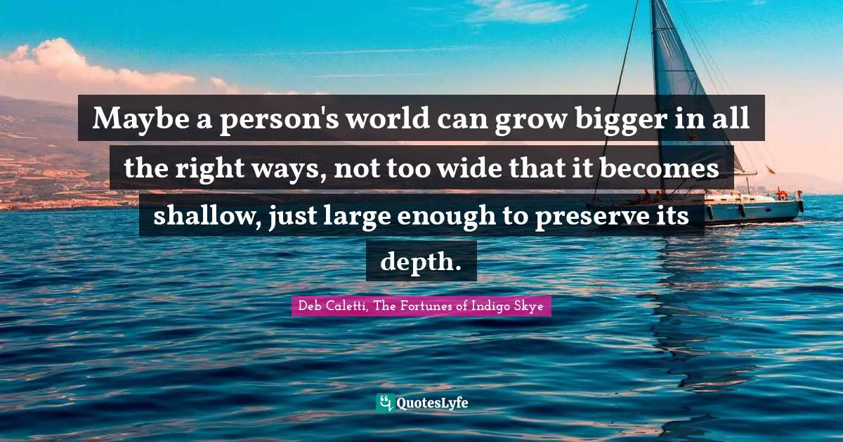 Deb Caletti, The Fortunes Of Indigo Skye Quotes: "Maybe a person's world can grow bigger in all the right ways, not too wide that it becomes shallow, just large enough to preserve its depth."