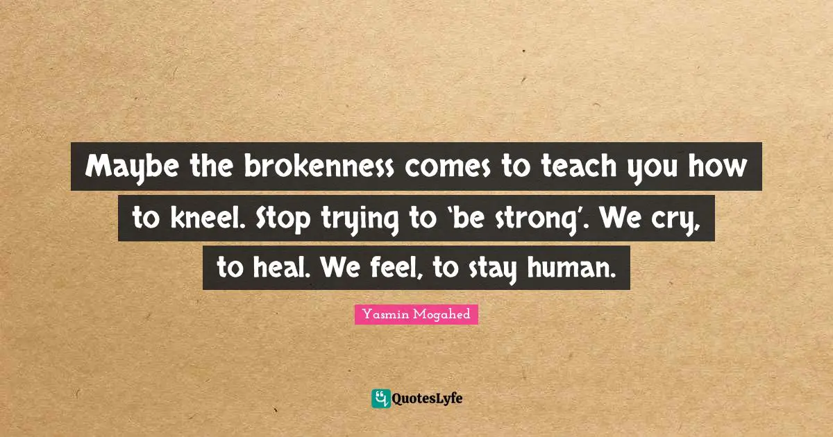 Maybe the brokenness comes to teach you how to kneel. Stop trying to ‘be strong’. We cry, to heal. We feel, to stay human.