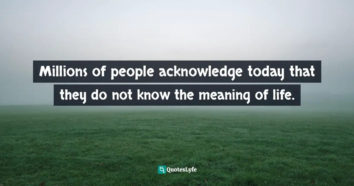 Millions of people acknowledge today that they do not know the meaning of life.