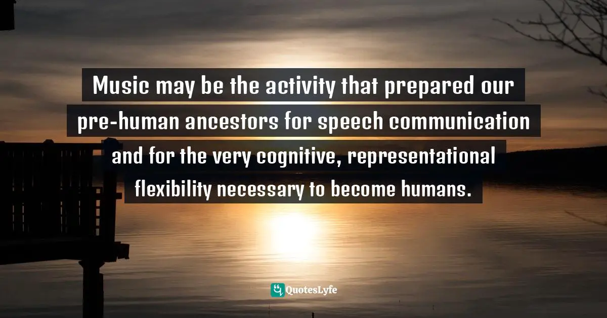 Connection Quotes: "Music may be the activity that prepared our pre-human ancestors for speech communication and for the very cognitive, representational flexibility necessary to become humans."