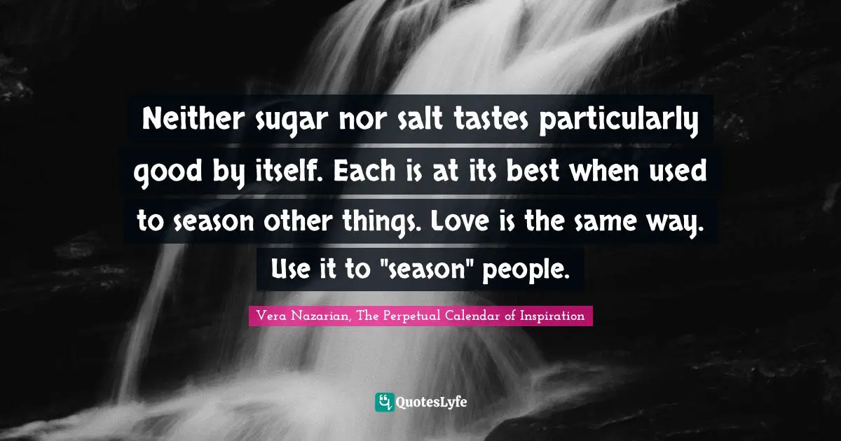 Vera Nazarian, The Perpetual Calendar Of Inspiration Quotes: "Neither sugar nor salt tastes particularly good by itself. Each is at its best when used to season other things. Love is the same way. Use it to "season" people."
