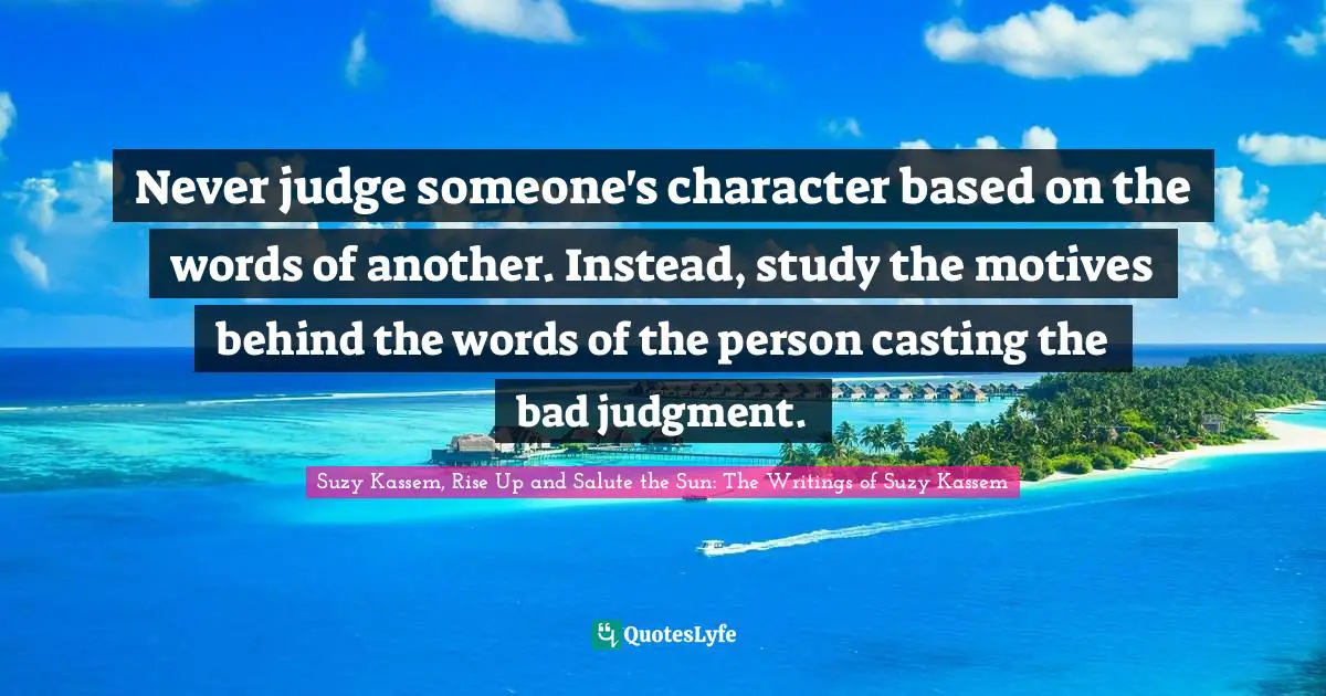 Never judge someone's character based on the words of another. Instead, study the motives behind the words of the person casting the bad judgment.
