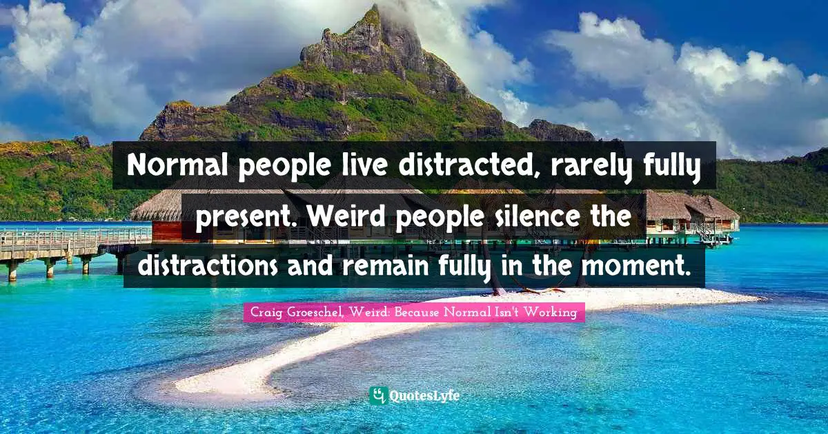 Normal people live distracted, rarely fully present. Weird people silence the distractions and remain fully in the moment.