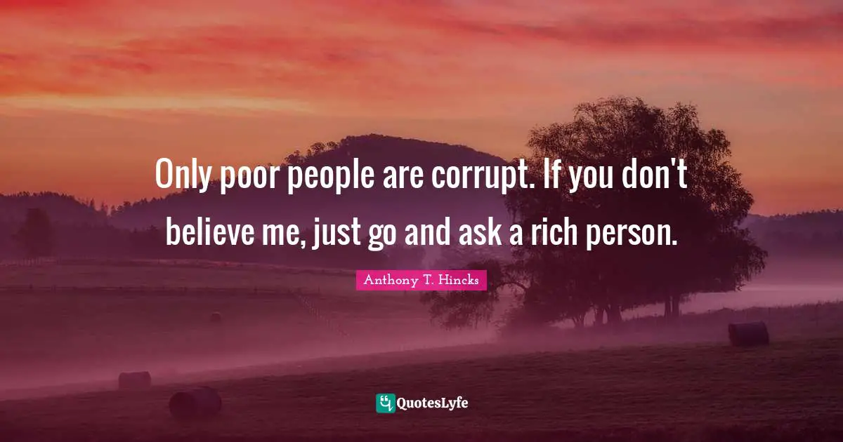 Anthony T. Hincks Quotes: Only poor people are corrupt. If you don't believe me, just go and ask a rich person.
