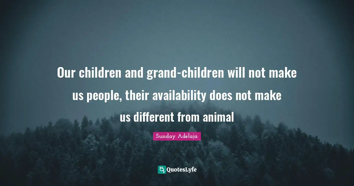 Our children and grand-children will not make us people, their availability does not make us different from animal