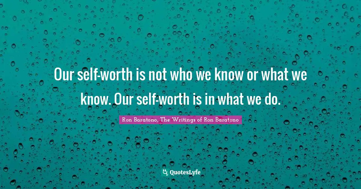 Our self-worth is not who we know or what we know. Our self-worth is in what we do.
