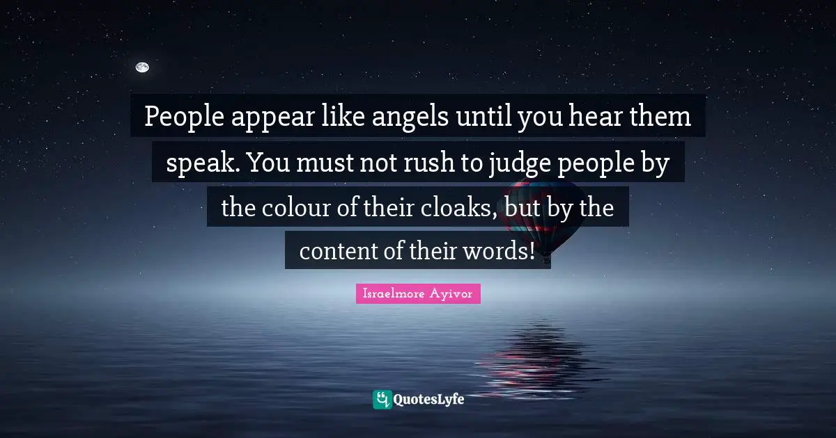 People appear like angels until you hear them speak. You must not rush to judge people by the colour of their cloaks, but by the content of their words!