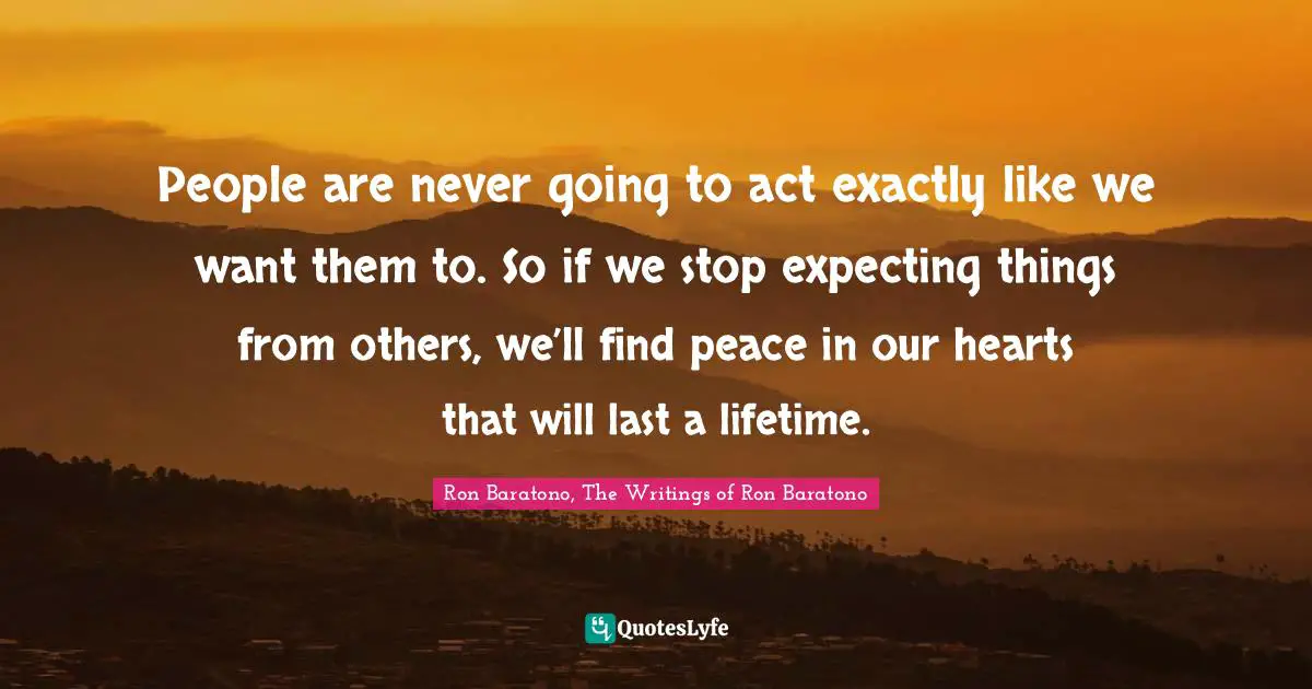 People are never going to act exactly like we want them to. So if we stop expecting things from others, we’ll find peace in our hearts that will last a lifetime.