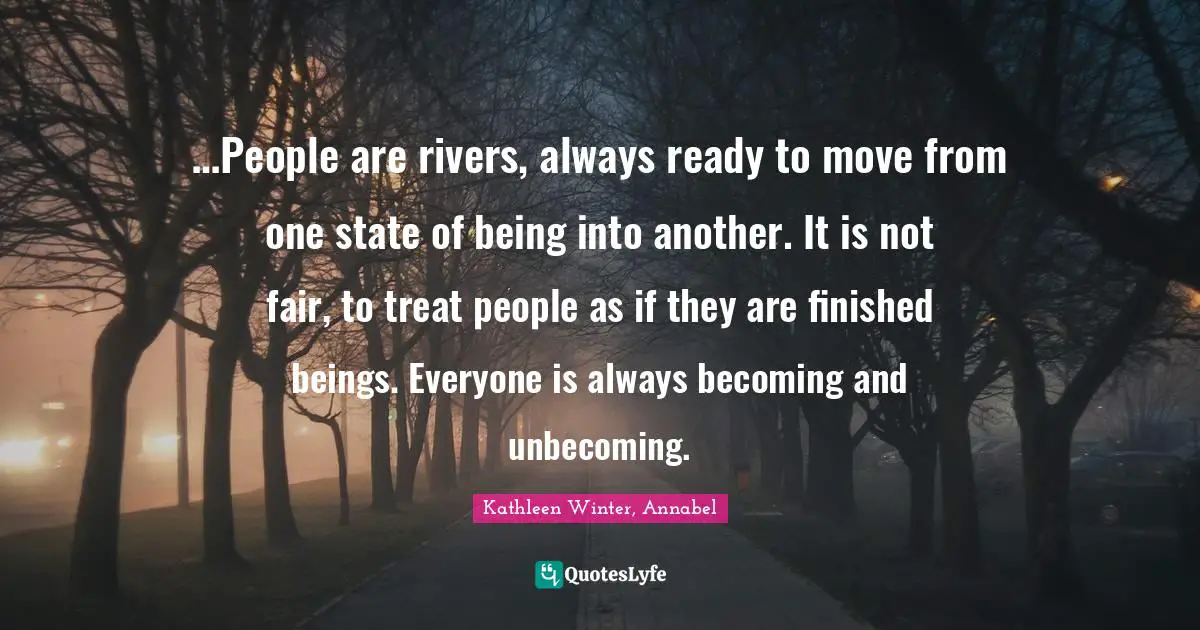 …People are rivers, always ready to move from one state of being into another. It is not fair, to treat people as if they are finished beings. Everyone is always becoming and unbecoming.