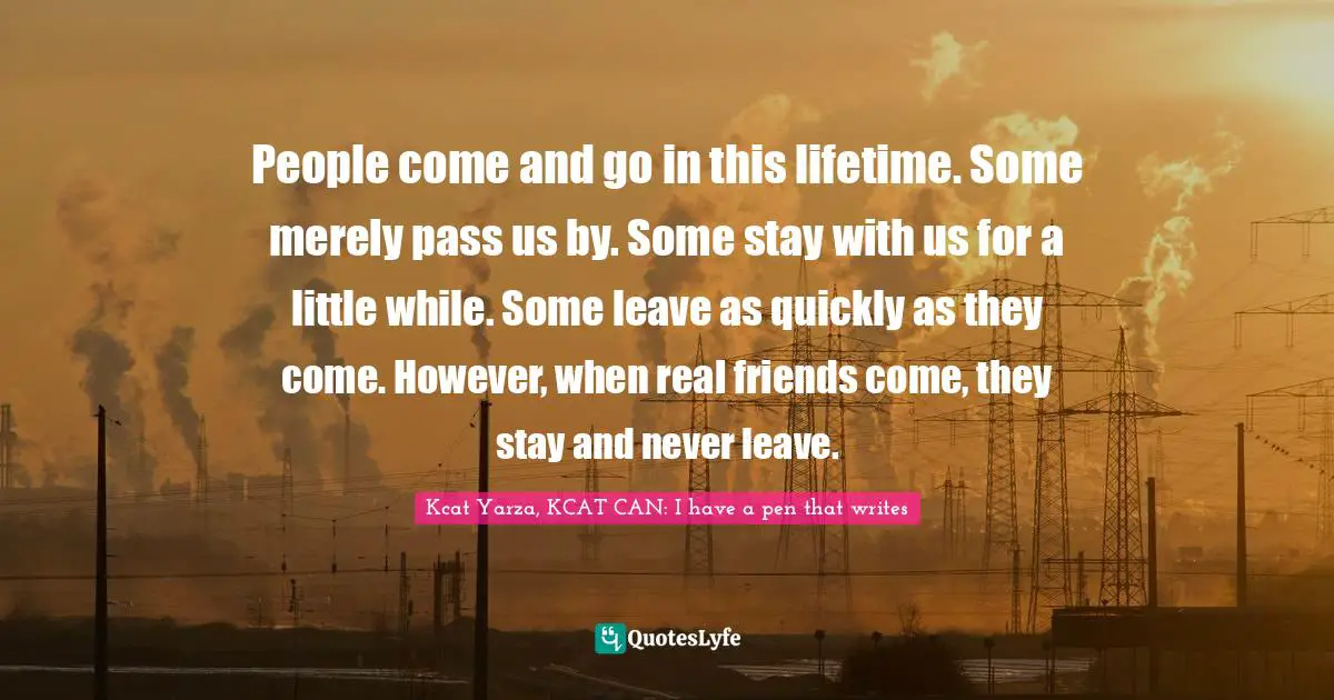 People come and go in this lifetime. Some merely pass us by. Some stay with us for a little while. Some leave as quickly as they come. However, when real friends come, they stay and never leave.