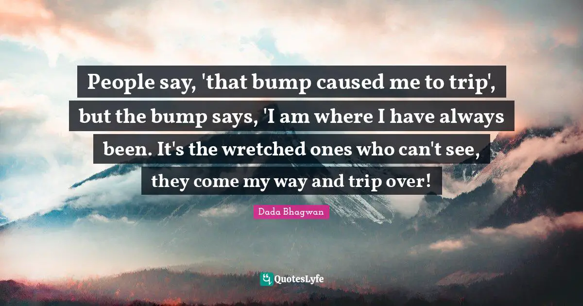 People say, 'that bump caused me to trip', but the bump says, 'I am where I have always been. It's the wretched ones who can't see, they come my way and trip over!