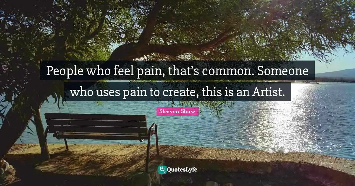 People who feel pain, that’s common. Someone who uses pain to create, this is an Artist.