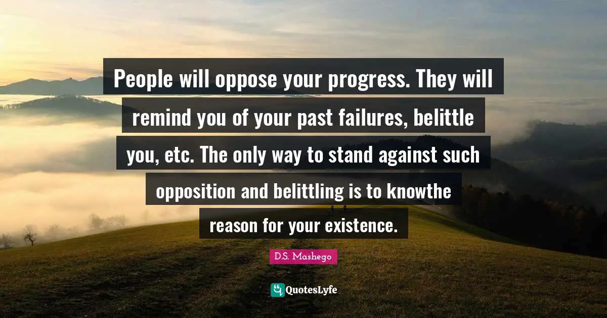 People will oppose your progress. They will remind you of your past failures, belittle you, etc. The only way to stand against such opposition and belittling is to knowthe reason for your existence.