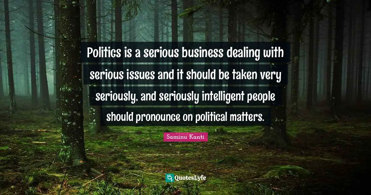Politics is a serious business dealing with serious issues and it should be taken very seriously, and seriously intelligent people should pronounce on political matters.