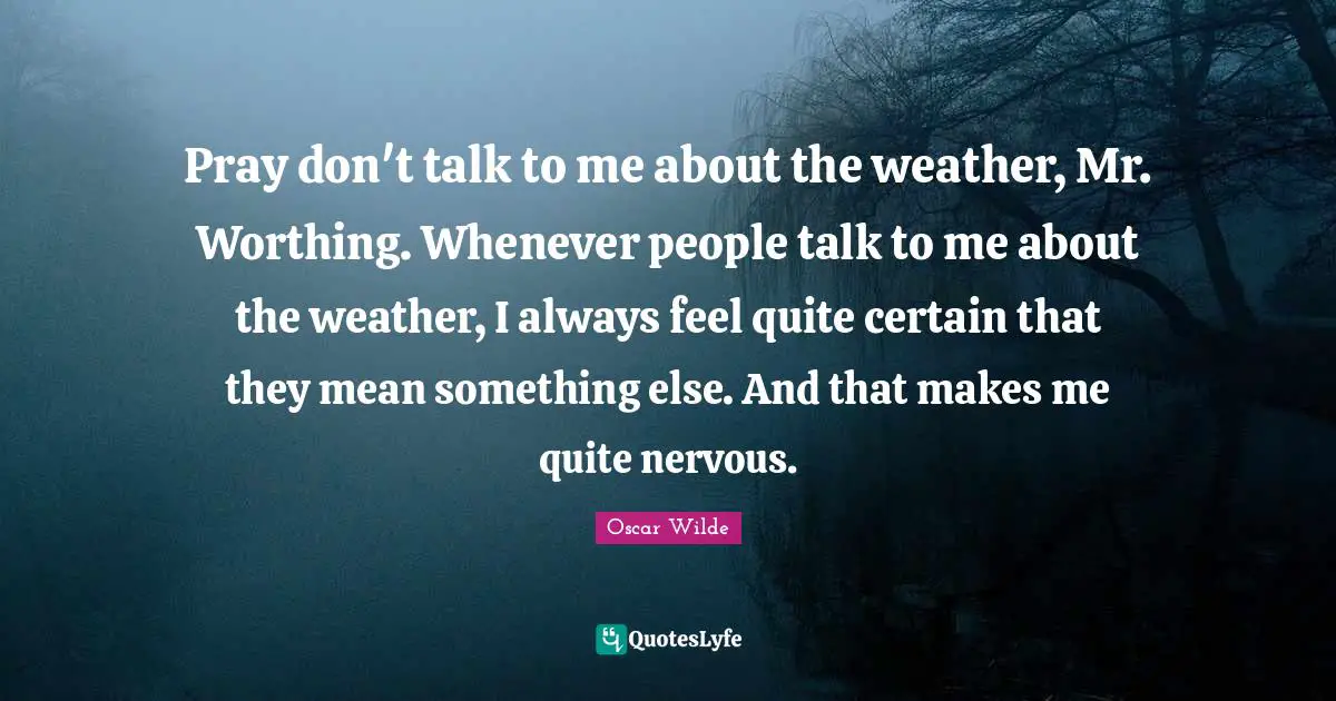 Pray don't talk to me about the weather, Mr. Worthing. Whenever people talk to me about the weather, I always feel quite certain that they mean something else. And that makes me quite nervous.