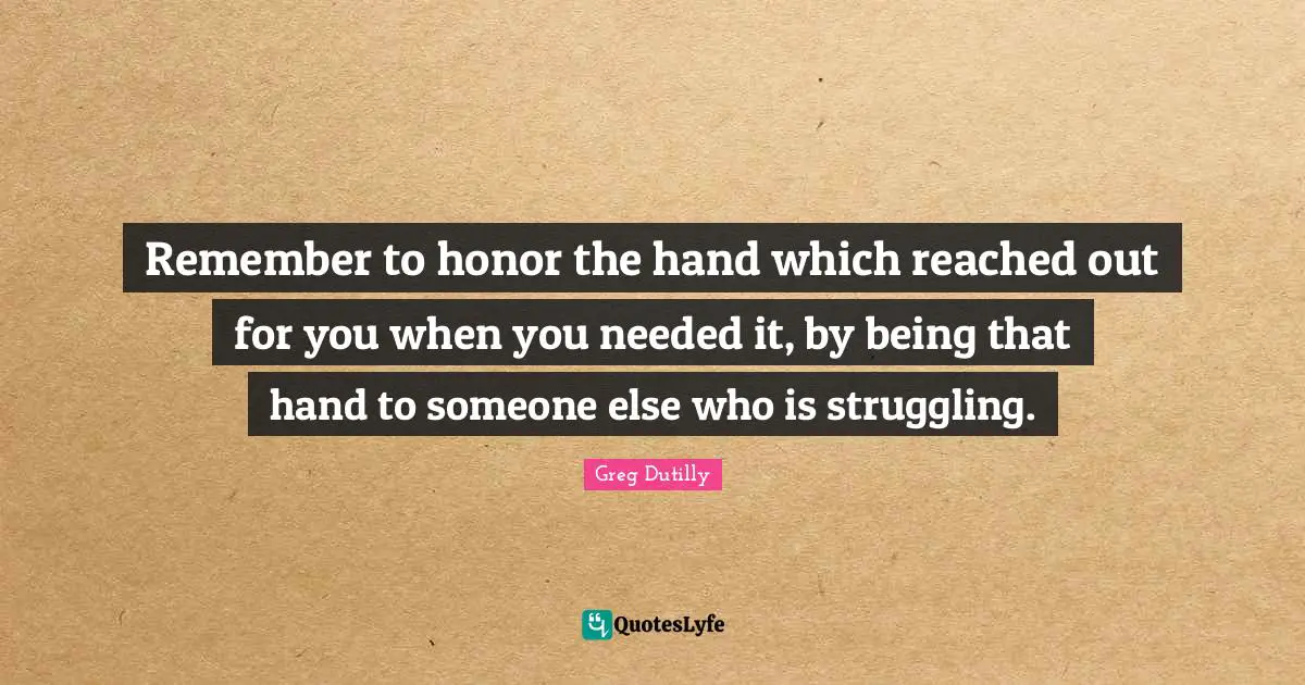 Remember to honor the hand which reached out for you when you needed it, by being that hand to someone else who is struggling.