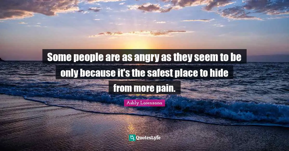Some people are as angry as they seem to be only because it's the safest place to hide from more pain.