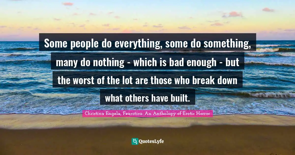 Some people do everything, some do something, many do nothing - which is bad enough - but the worst of the lot are those who break down what others have built.