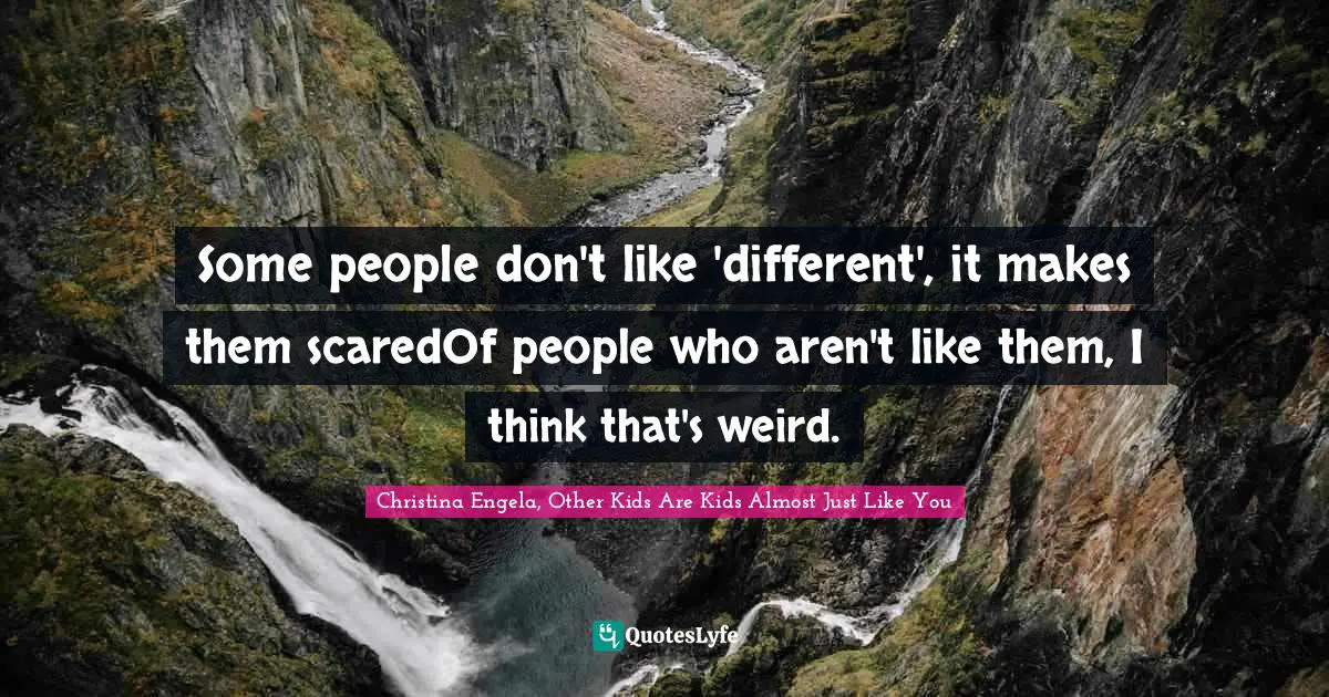 Some people don't like 'different', it makes them scaredOf people who aren't like them, I think that's weird.