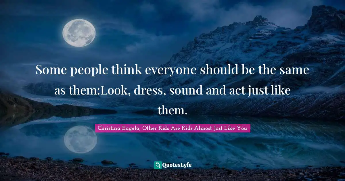 Some people think everyone should be the same as them:Look, dress, sound and act just like them.