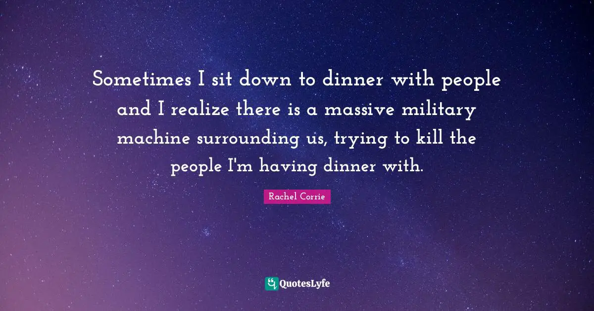 Sometimes I sit down to dinner with people and I realize there is a massive military machine surrounding us, trying to kill the people I'm having dinner with.