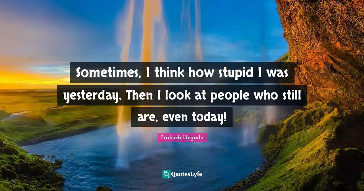 Sometimes, I think how stupid I was yesterday. Then I look at people who still are, even today!