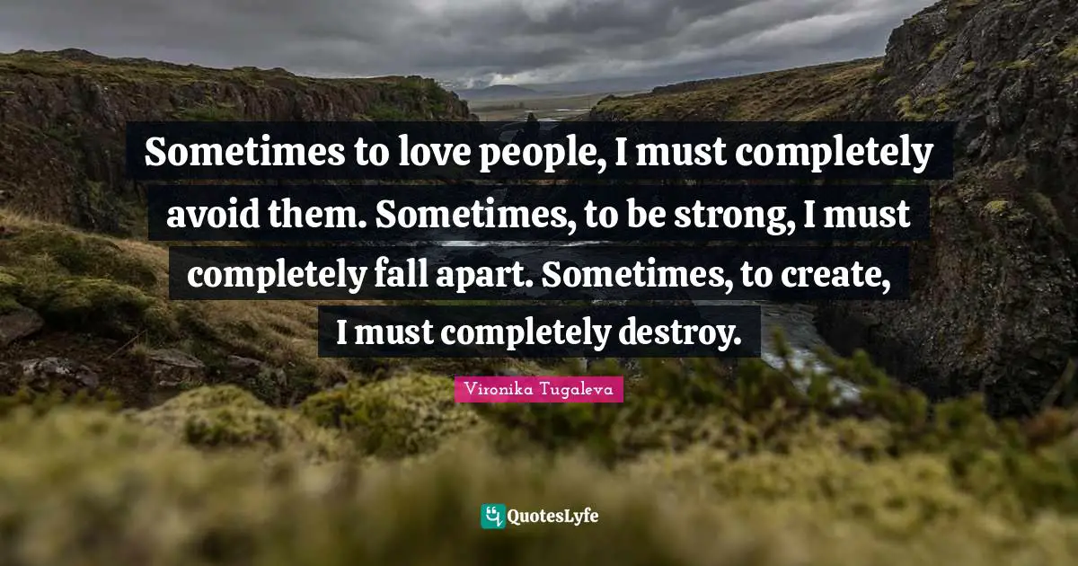Sometimes to love people, I must completely avoid them. Sometimes, to be strong, I must completely fall apart. Sometimes, to create, I must completely destroy.