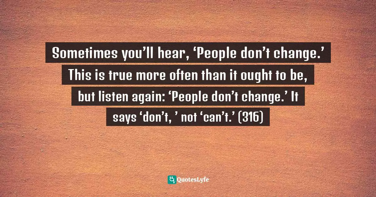 Sometimes you’ll hear, ‘People don’t change.’ This is true more often than it ought to be, but listen again: ‘People don’t change.’ It says ‘don’t, ’ not ‘can’t.’ (316)
