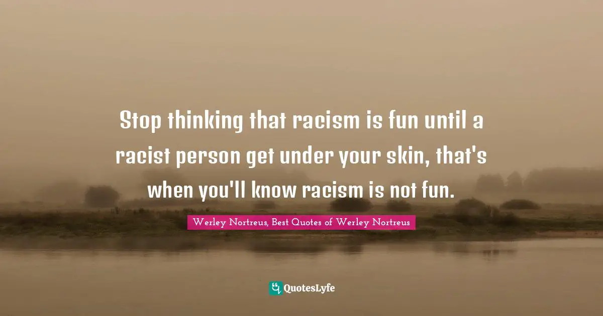 Stop thinking that racism is fun until a racist person get under your skin, that's when you'll know racism is not fun.