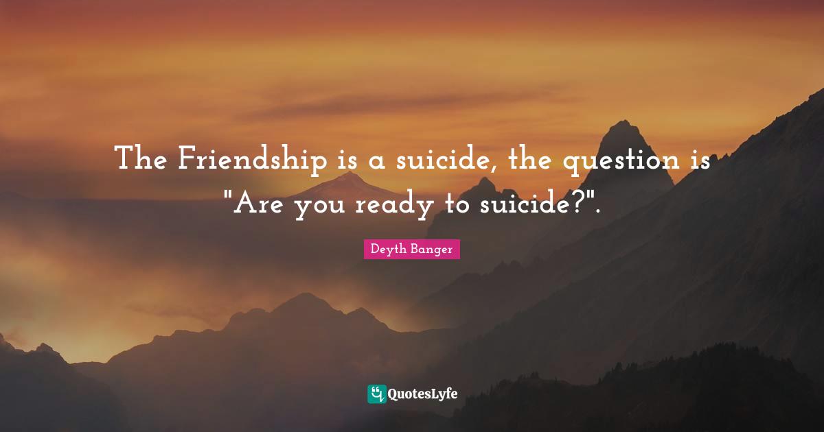 The Friendship is a suicide, the question is "Are you ready to suicide?".