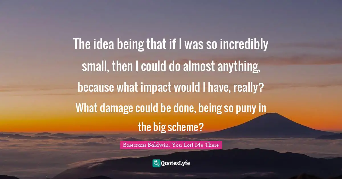 The idea being that if I was so incredibly small, then I could do almost anything, because what impact would I have, really? What damage could be done, being so puny in the big scheme?
