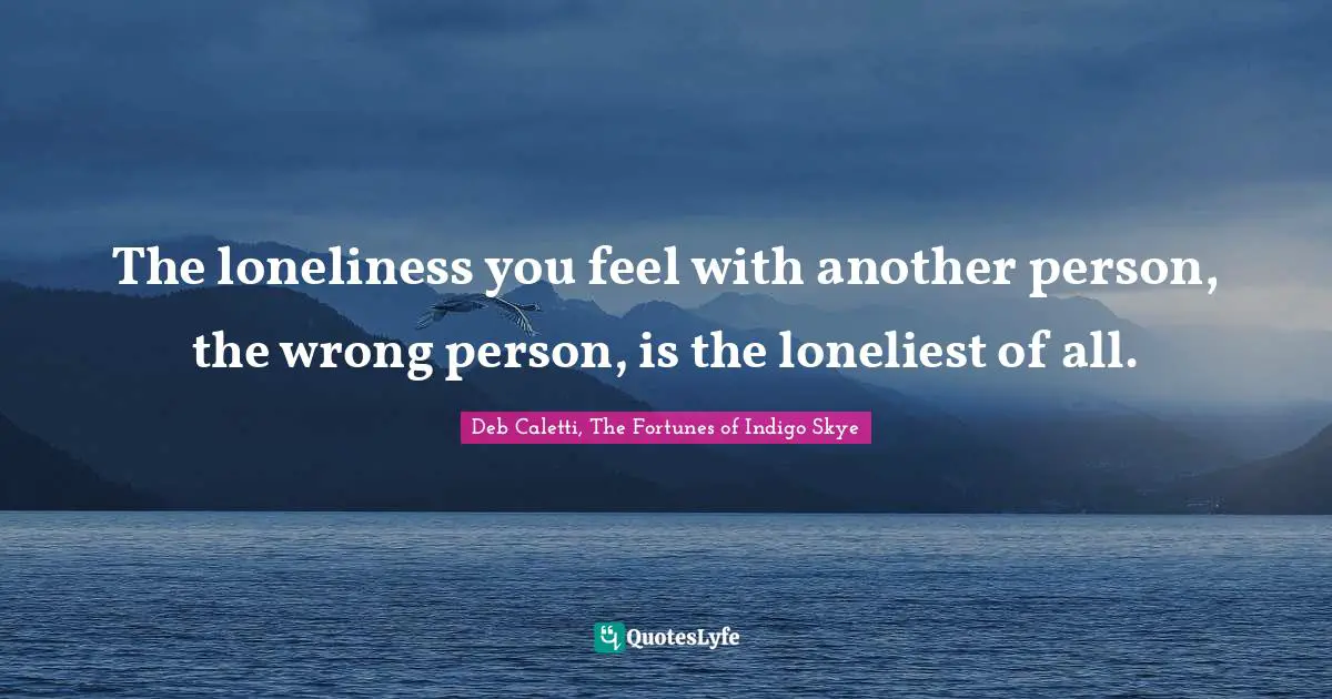 The loneliness you feel with another person, the wrong person, is the loneliest of all.