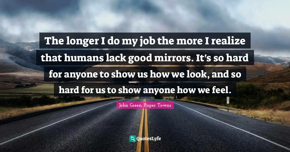 The longer I do my job the more I realize that humans lack good mirrors. It's so hard for anyone to show us how we look, and so hard for us to show anyone how we feel.