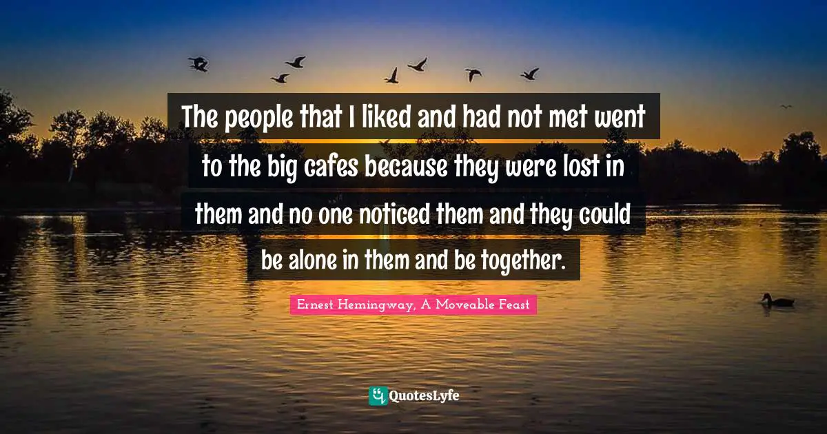Ernest Hemingway, A Moveable Feast Quotes: The people that I liked and had not met went to the big cafes because they were lost in them and no one noticed them and they could be alone in them and be together.