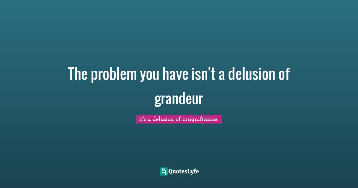 The problem you have isn't a delusion of grandeur