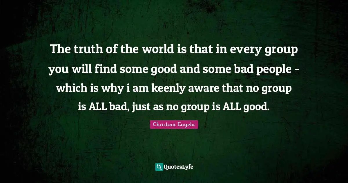 The truth of the world is that in every group you will find some good and some bad people - which is why i am keenly aware that no group is ALL bad, just as no group is ALL good.