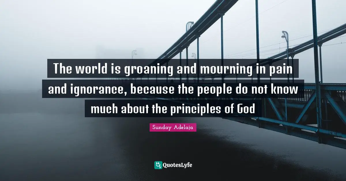 The world is groaning and mourning in pain and ignorance, because the people do not know much about the principles of God