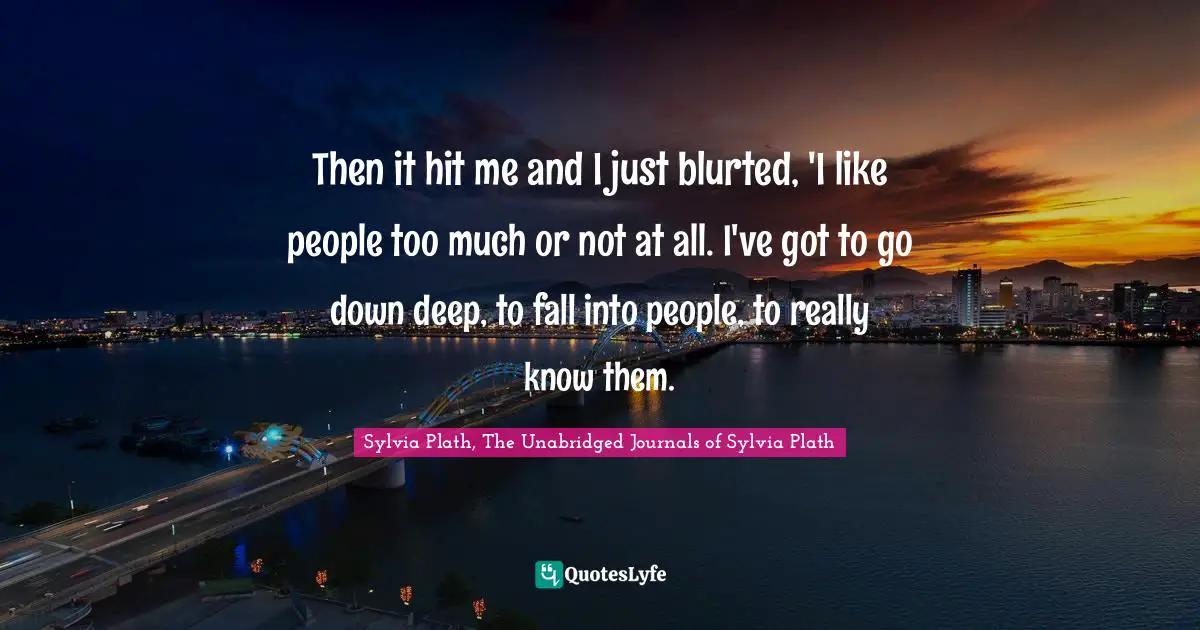 Then it hit me and I just blurted, 'I like people too much or not at all. I've got to go down deep, to fall into people, to really know them.