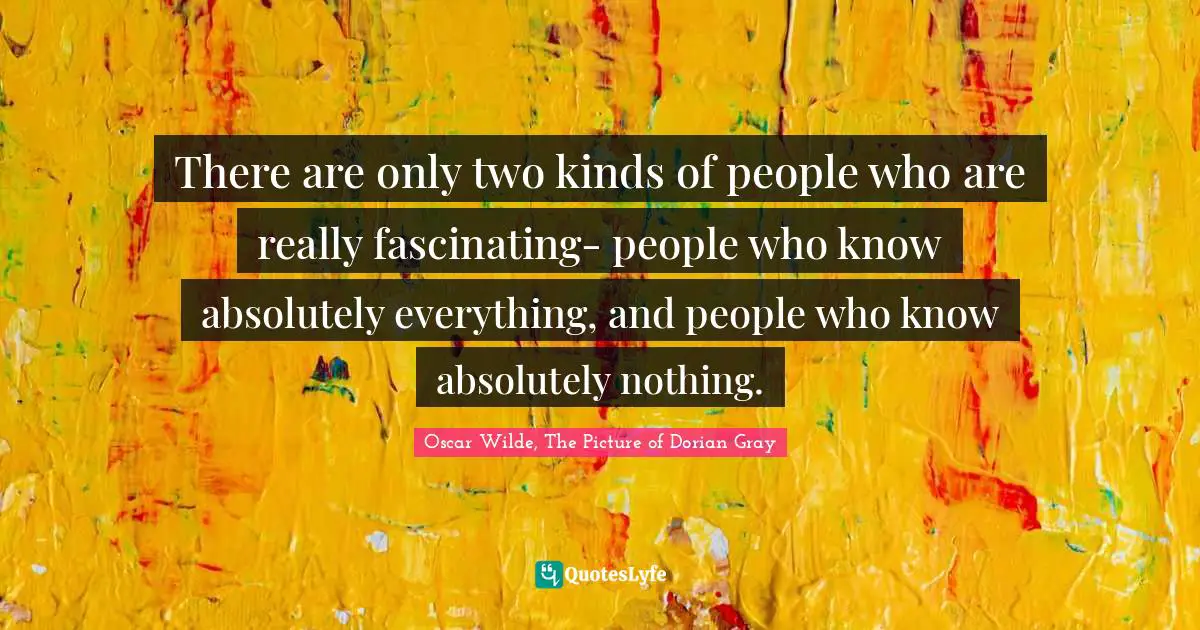 There are only two kinds of people who are really fascinating- people who know absolutely everything, and people who know absolutely nothing.