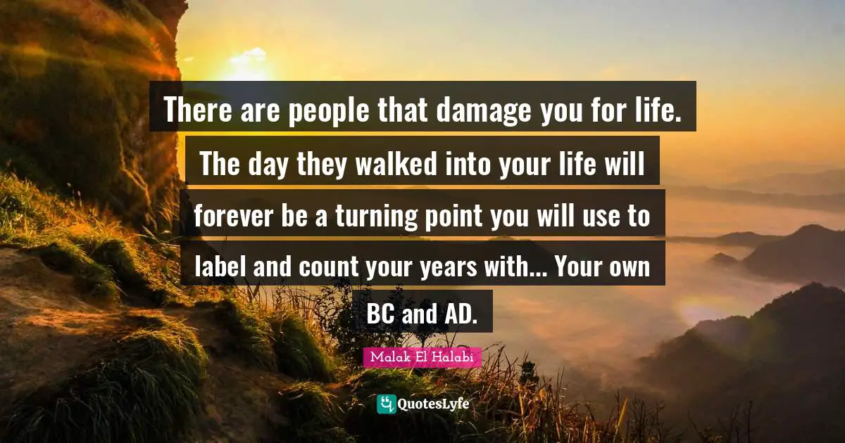 Turning Point Quotes: "There are people that damage you for life. The day they walked into your life will forever be a turning point you will use to label and count your years with... Your own BC and AD."