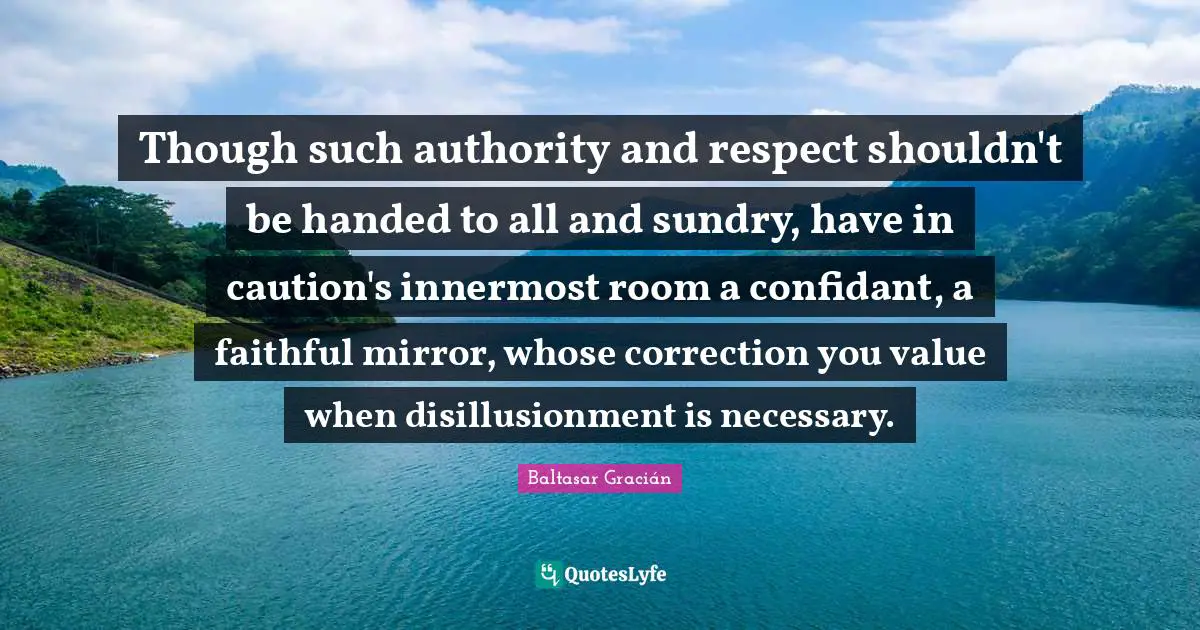 Baltasar Gracián Quotes: "Though such authority and respect shouldn't be handed to all and sundry, have in caution's innermost room a confidant, a faithful mirror, whose correction you value when disillusionment is necessary."