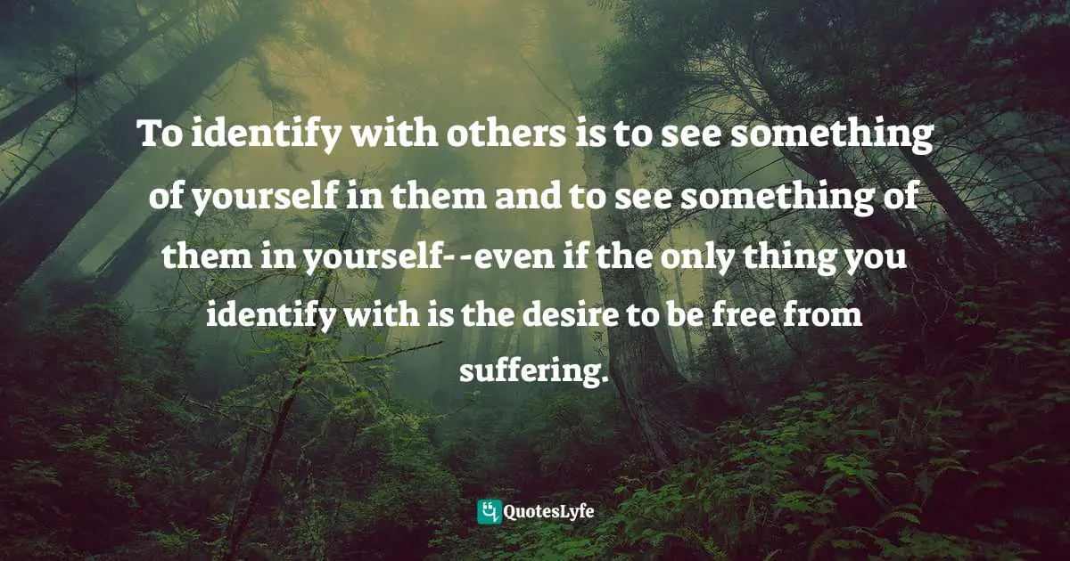 To identify with others is to see something of yourself in them and to see something of them in yourself--even if the only thing you identify with is the desire to be free from suffering.