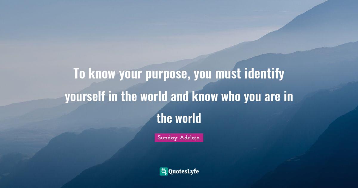 To know your purpose, you must identify yourself in the world and know who you are in the world