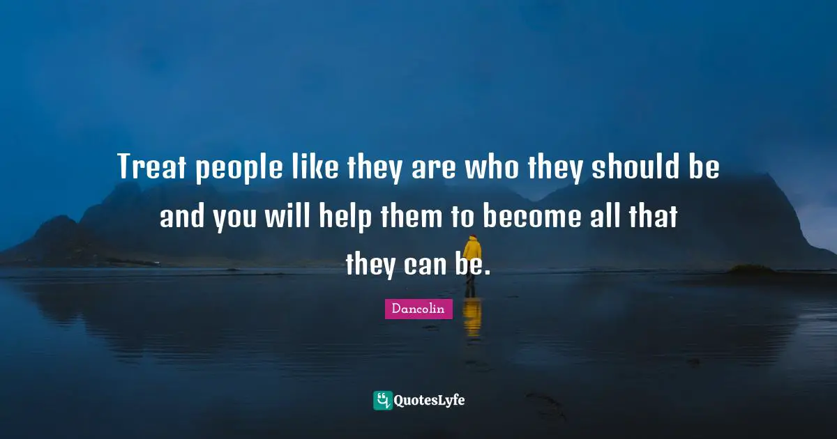 Treat people like they are who they should be and you will help them to become all that they can be.