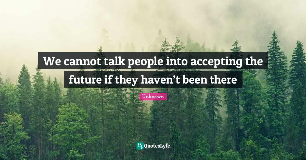 We cannot talk people into accepting the future if they haven’t been ...