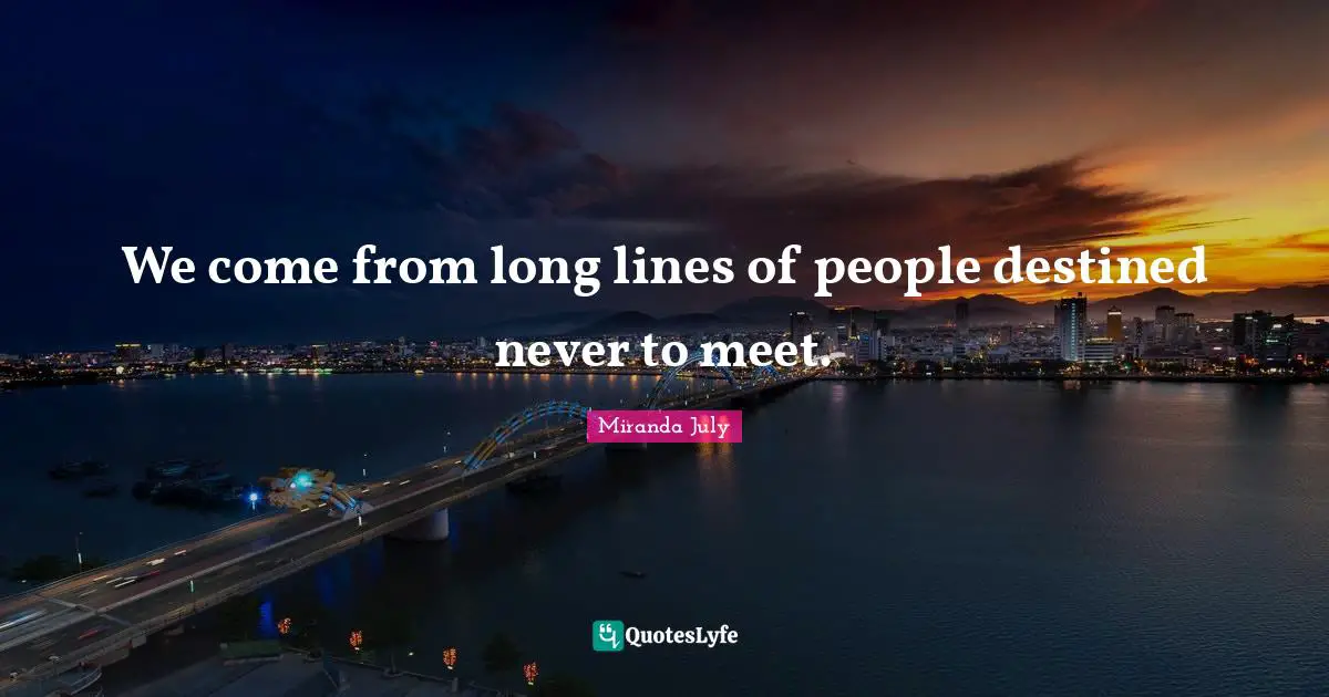 We come from long lines of people destined never to meet.
