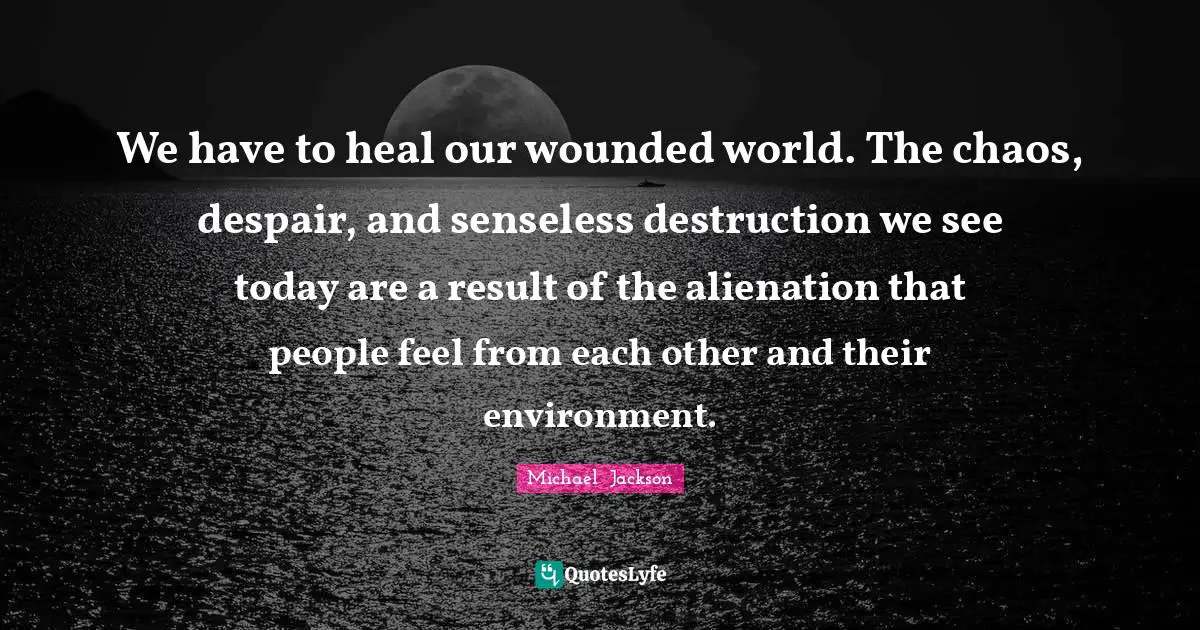 Michael  Jackson Quotes: "We have to heal our wounded world. The chaos, despair, and senseless destruction we see today are a result of the alienation that people feel from each other and their environment."