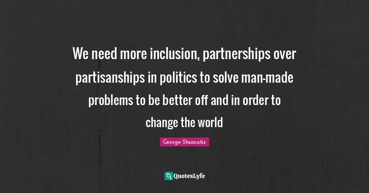 We need more inclusion, partnerships over partisanships in politics to solve man-made problems to be better off and in order to change the world